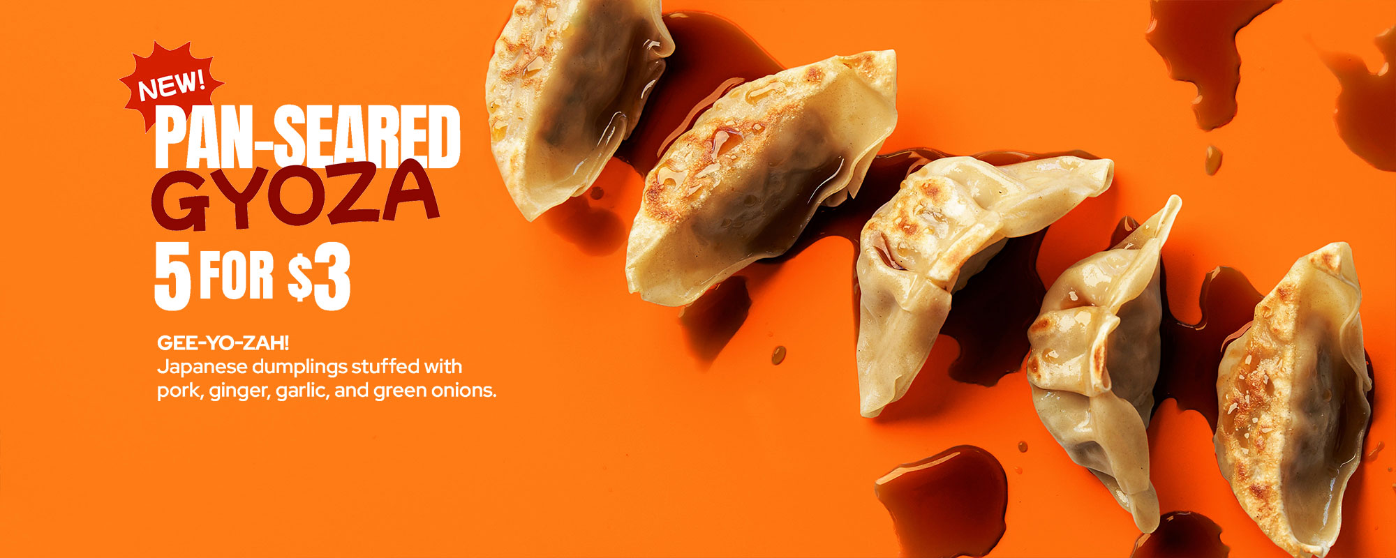 NEW! PAN-SEARED GYOZA 5 FOR $3 - GEE-YO-ZAH! Japanese dumplings stuffed with pork, ginger, garlic, and green onions.