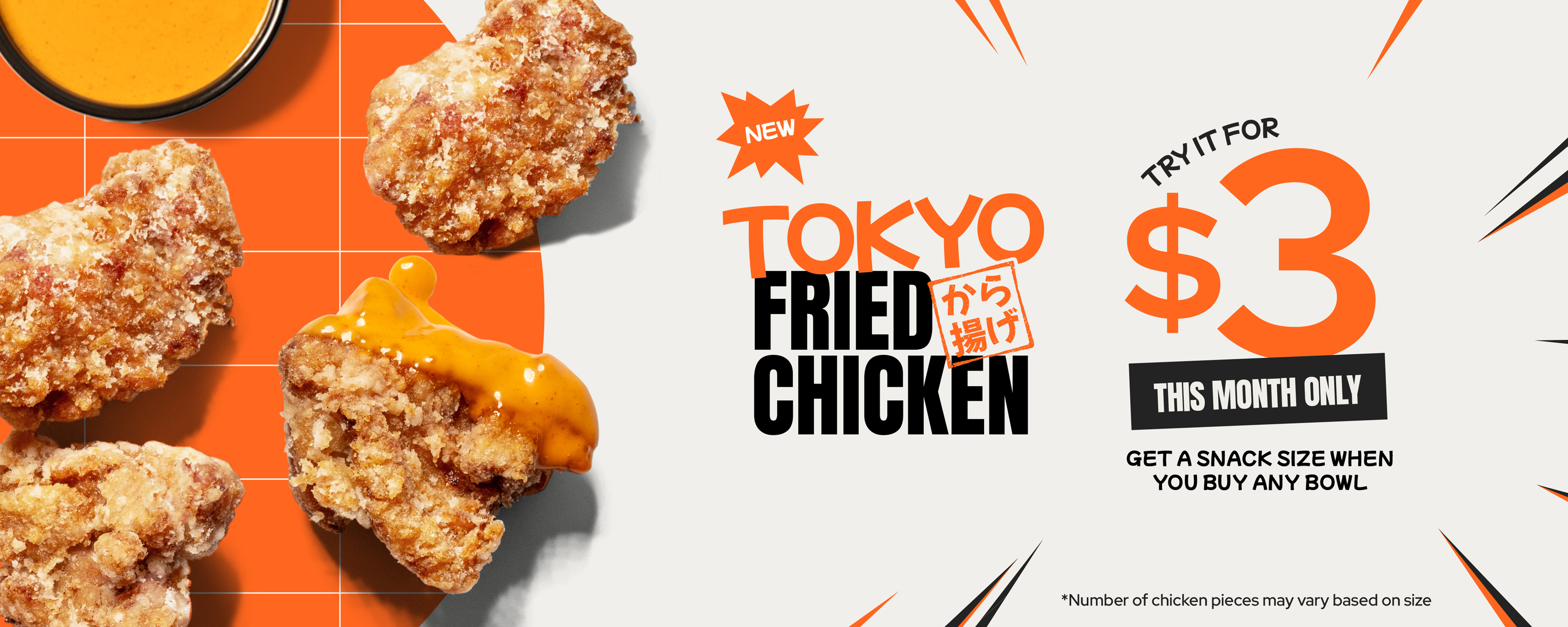 NEW! TOKYO FRIED CHICKEN. Try it for $3 This Month Only. Get a snake size when you buy any bowl. *Number of chicken pieces may vary based on size.