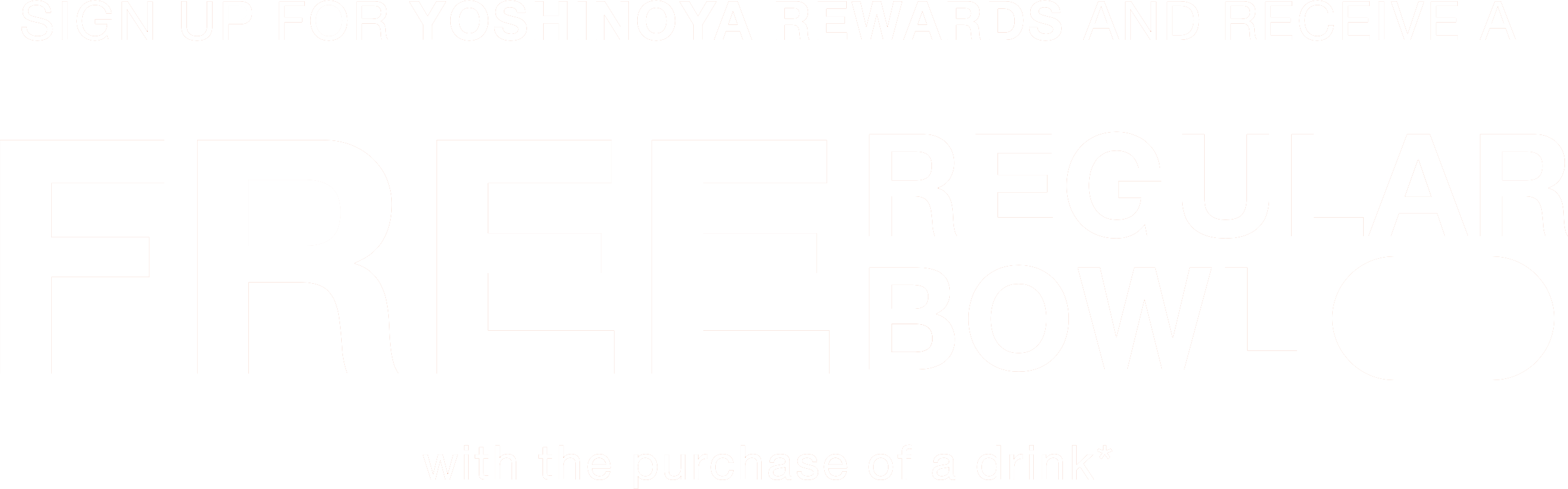 SIGN UP FOR YOSHINOYA REWARDS AND RECEIVE A FREE REGULAR BOWL with the purchase of a drink* Join!